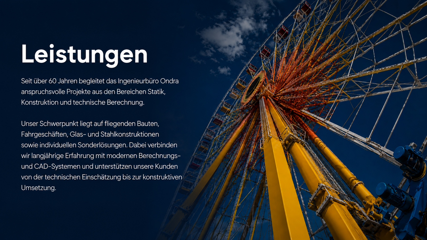 Leistungen Seit über 60 Jahren begleitet das Ingenieurbüro Ondra anspruchsvolle Projekte aus den Bereichen Statik, Konstruktion und technische Berechnung. Unser Schwerpunkt liegt auf fliegenden Bauten, Fahrgeschäften, Glas- und Stahlkonstruktionen sowie individuellen Sonderlösungen. Dabei verbinden wir langjährige Erfahrung mit modernen Berechnungs- und CAD-Systemen und unterstützen unsere Kunden von der technischen Einschätzung bis zur konstruktiven Umsetzung.